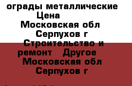 ограды металлические › Цена ­ 1 100 - Московская обл., Серпухов г. Строительство и ремонт » Другое   . Московская обл.,Серпухов г.